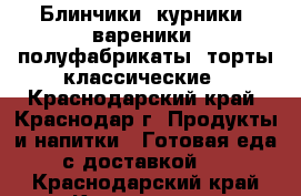 Блинчики, курники, вареники, полуфабрикаты, торты классические - Краснодарский край, Краснодар г. Продукты и напитки » Готовая еда с доставкой   . Краснодарский край,Краснодар г.